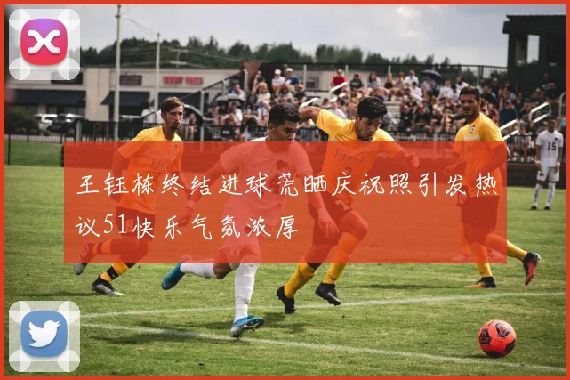 王钰栋终结进球荒晒庆祝照引发热议51快乐气氛浓厚
