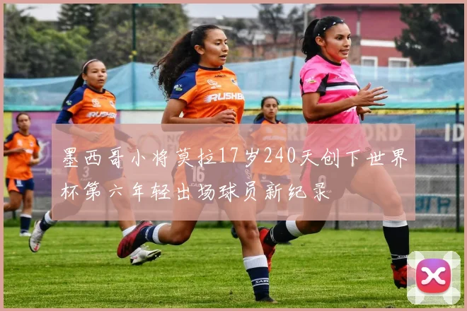 墨西哥小将莫拉17岁240天创下世界杯第六年轻出场球员新纪录