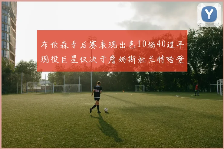 布伦森季后赛表现出色10场40追平现役巨星仅次于詹姆斯杜兰特哈登