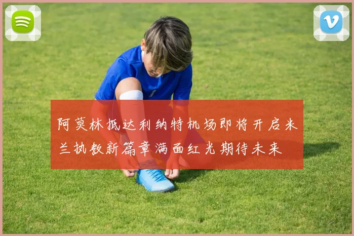阿莫林抵达利纳特机场即将开启米兰执教新篇章满面红光期待未来
