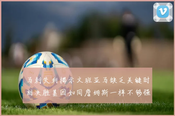 马刺失利揭示文班亚马缺乏关键时刻决胜基因如同詹姆斯一样不够强势