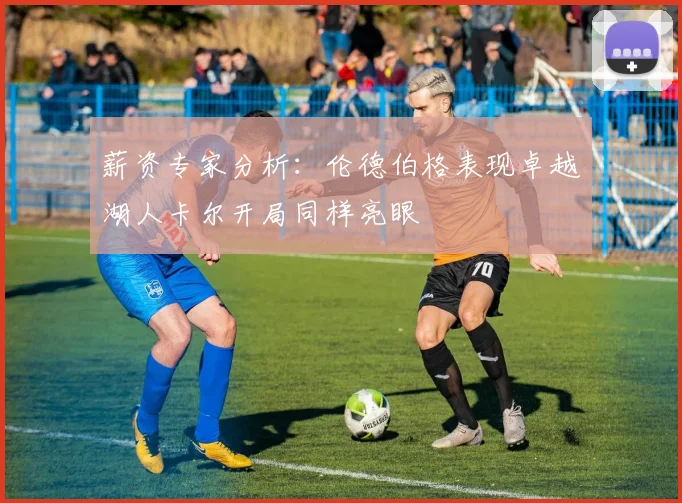 薪资专家分析：伦德伯格表现卓越湖人卡尔开局同样亮眼