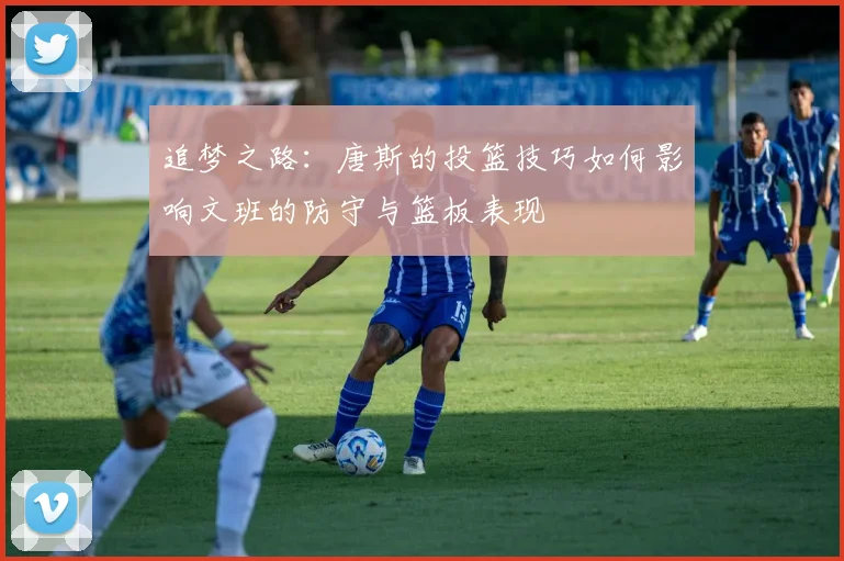 追梦之路：唐斯的投篮技巧如何影响文班的防守与篮板表现