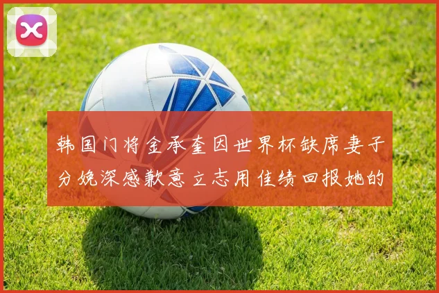 韩国门将金承奎因世界杯缺席妻子分娩深感歉意立志用佳绩回报她的支持