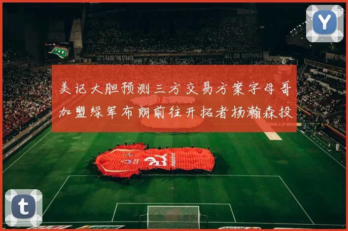 美记大胆预测三方交易方案字母哥加盟绿军布朗前往开拓者杨瀚森投奔雄鹿