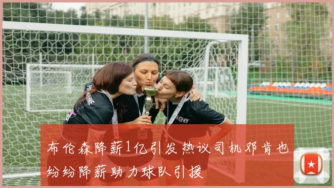 布伦森降薪1亿引发热议司机邓肯也纷纷降薪助力球队引援